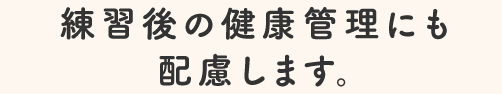 練習後の健康管理にも配慮します。