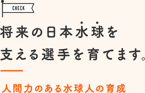 将来の日本水球を支える選手を育てます。人間力のある水球人の育成