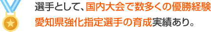 選手として、国内退会で数多く優勝経験　愛知県強化指定選手の育成実績あり