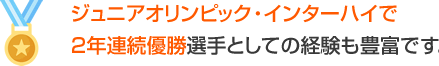 ジュニアオリンピック、インターハイで２年連続優勝　選手としての経験も豊富です。